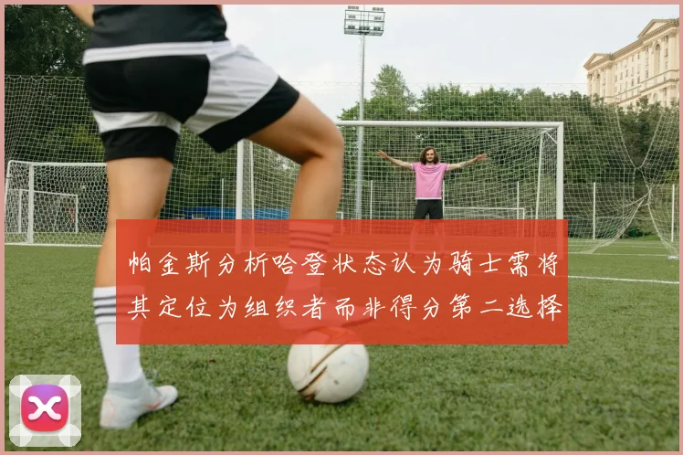 帕金斯分析哈登状态认为骑士需将其定位为组织者而非得分第二选择