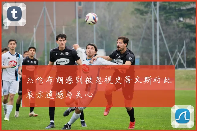 杰伦布朗感到被忽视史蒂文斯对此表示遗憾与关心