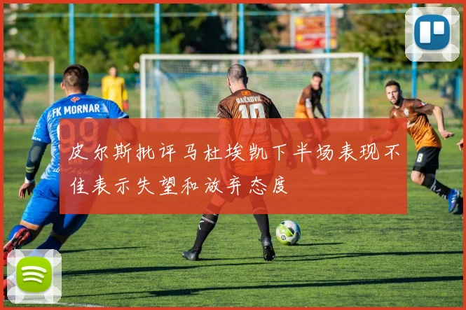 皮尔斯批评马杜埃凯下半场表现不佳表示失望和放弃态度