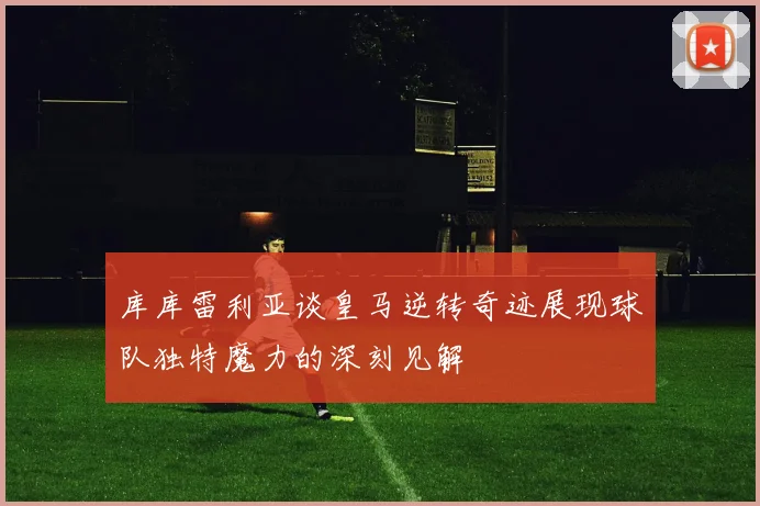 库库雷利亚谈皇马逆转奇迹展现球队独特魔力的深刻见解