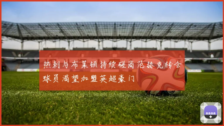 热刺与布莱顿持续磋商范赫克转会球员渴望加盟英超豪门