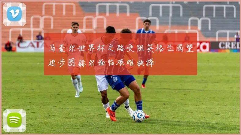 马奎尔世界杯之路受阻英格兰渴望进步图赫尔面临艰难抉择