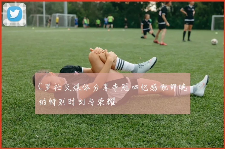 C罗社交媒体分享夺冠回忆感慨那晚的特别时刻与荣耀